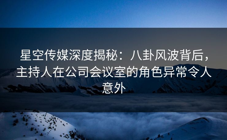星空传媒深度揭秘：八卦风波背后，主持人在公司会议室的角色异常令人意外