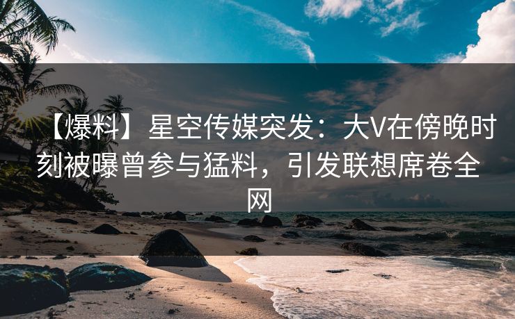 【爆料】星空传媒突发：大V在傍晚时刻被曝曾参与猛料，引发联想席卷全网