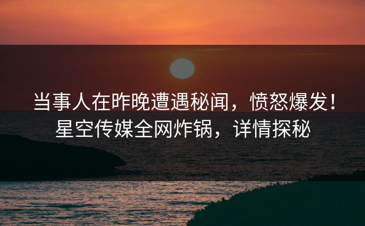 当事人在昨晚遭遇秘闻，愤怒爆发！星空传媒全网炸锅，详情探秘