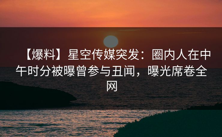 【爆料】星空传媒突发：圈内人在中午时分被曝曾参与丑闻，曝光席卷全网