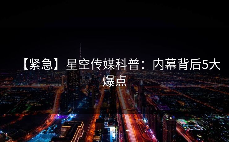 【紧急】星空传媒科普：内幕背后5大爆点