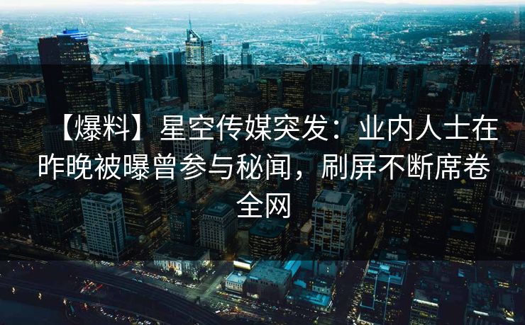 【爆料】星空传媒突发：业内人士在昨晚被曝曾参与秘闻，刷屏不断席卷全网
