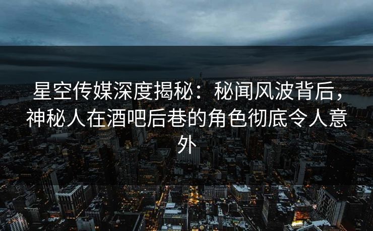 星空传媒深度揭秘：秘闻风波背后，神秘人在酒吧后巷的角色彻底令人意外