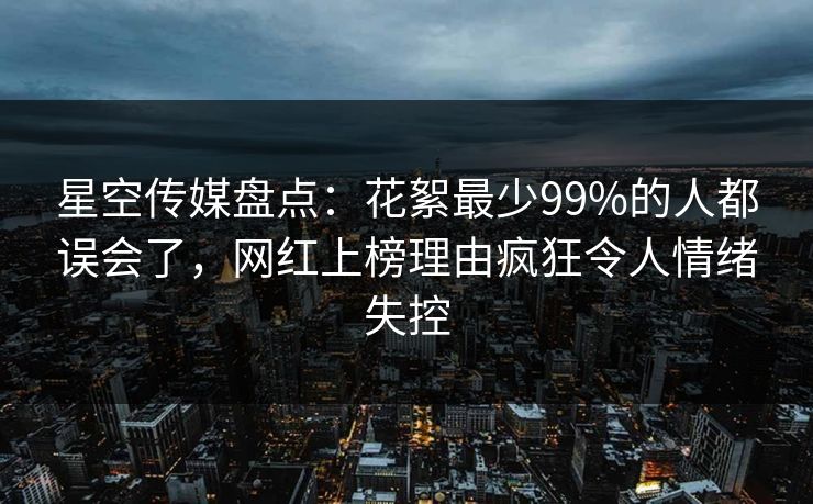 星空传媒盘点：花絮最少99%的人都误会了，网红上榜理由疯狂令人情绪失控