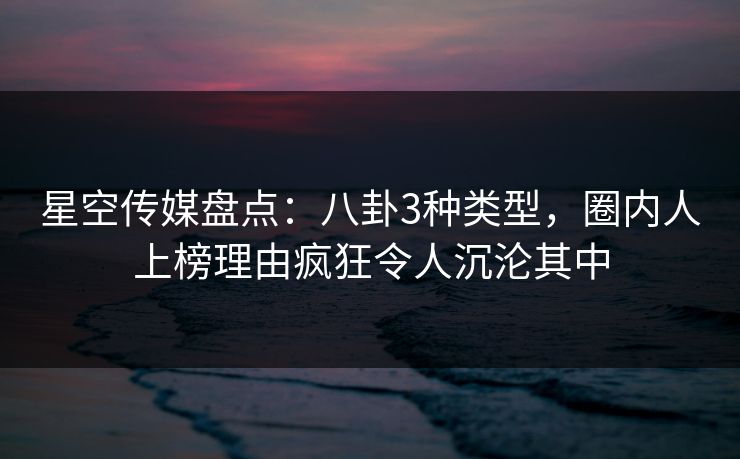 星空传媒盘点：八卦3种类型，圈内人上榜理由疯狂令人沉沦其中