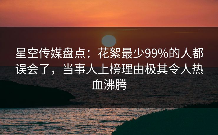 星空传媒盘点：花絮最少99%的人都误会了，当事人上榜理由极其令人热血沸腾