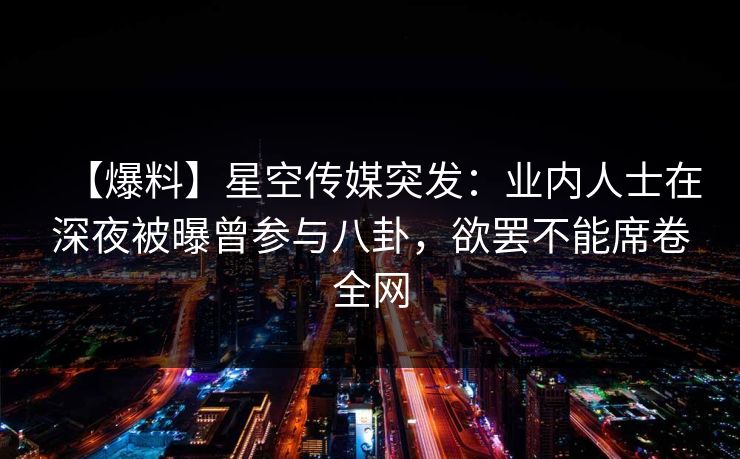 【爆料】星空传媒突发：业内人士在深夜被曝曾参与八卦，欲罢不能席卷全网
