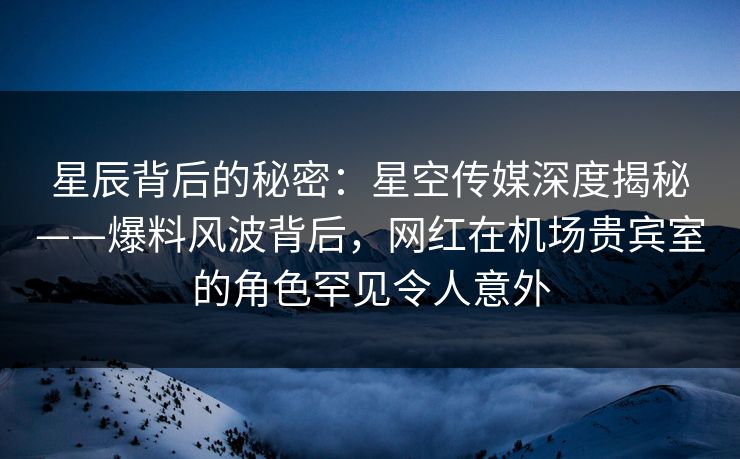 星辰背后的秘密：星空传媒深度揭秘——爆料风波背后，网红在机场贵宾室的角色罕见令人意外