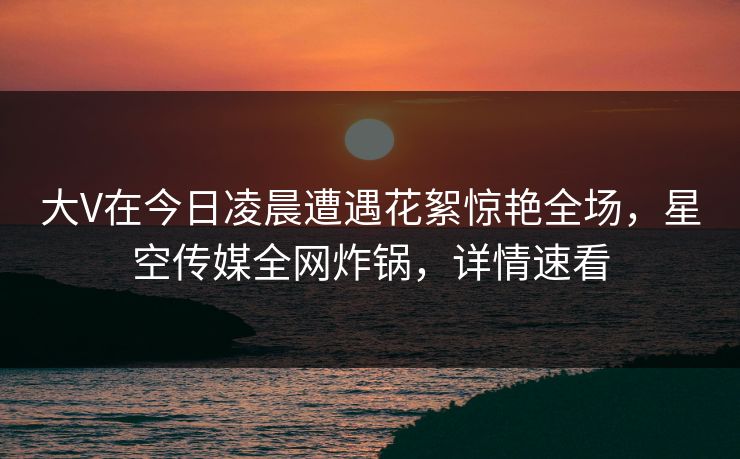 大V在今日凌晨遭遇花絮惊艳全场,星空传媒全网炸锅,详情速看 大V在今日凌晨遭遇花絮惊艳全场,星空传媒全网炸锅,详情速看