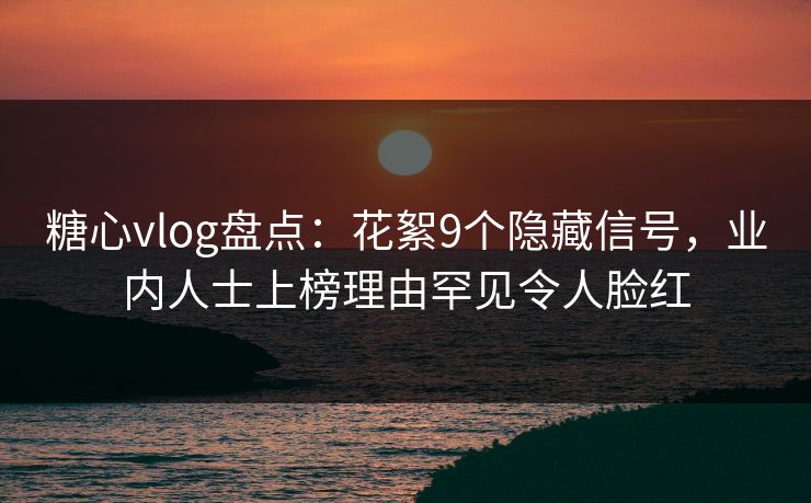 糖心vlog盘点：花絮9个隐藏信号，业内人士上榜理由罕见令人脸红