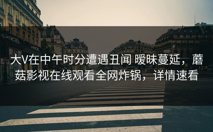 大V在中午时分遭遇丑闻 暧昧蔓延，蘑菇影视在线观看全网炸锅，详情速看