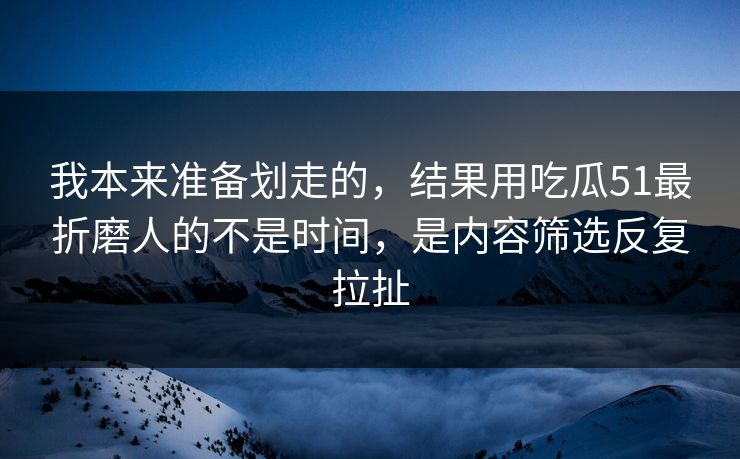 我本来准备划走的，结果用吃瓜51最折磨人的不是时间，是内容筛选反复拉扯