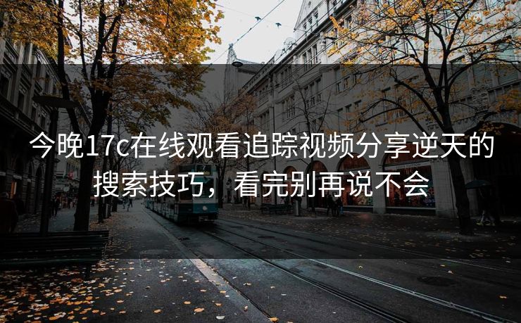今晚17c在线观看追踪视频分享逆天的搜索技巧，看完别再说不会