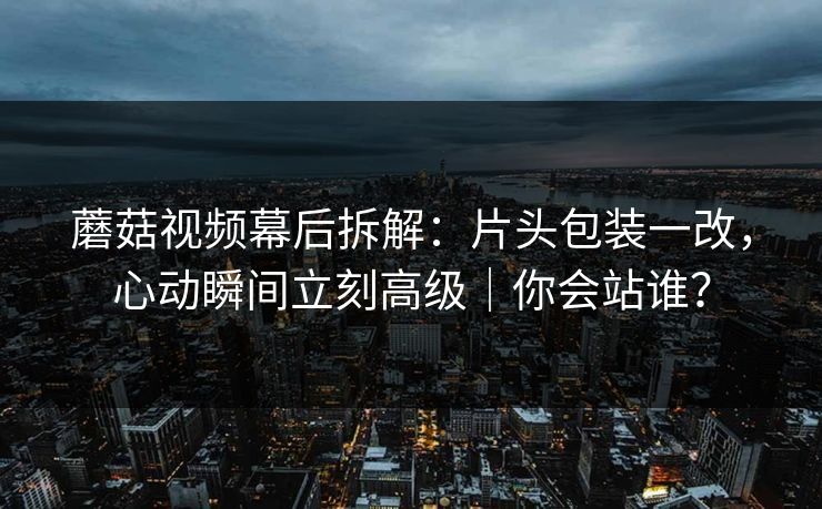 蘑菇视频幕后拆解：片头包装一改，心动瞬间立刻高级｜你会站谁？
