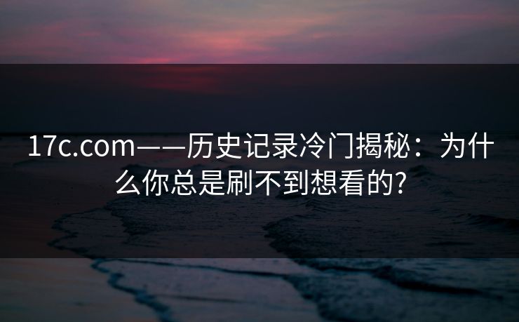 17c.com——历史记录冷门揭秘：为什么你总是刷不到想看的?