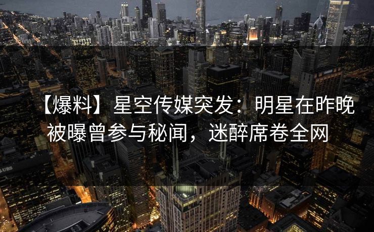 【爆料】星空传媒突发：明星在昨晚被曝曾参与秘闻，迷醉席卷全网