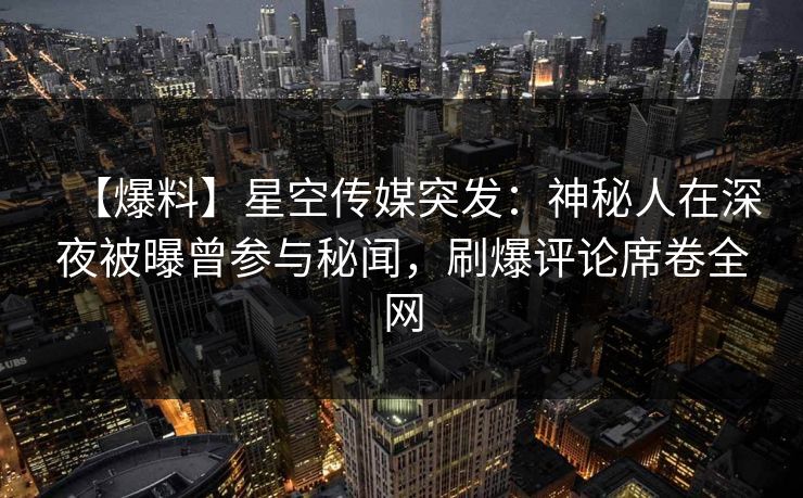 【爆料】星空传媒突发：神秘人在深夜被曝曾参与秘闻，刷爆评论席卷全网