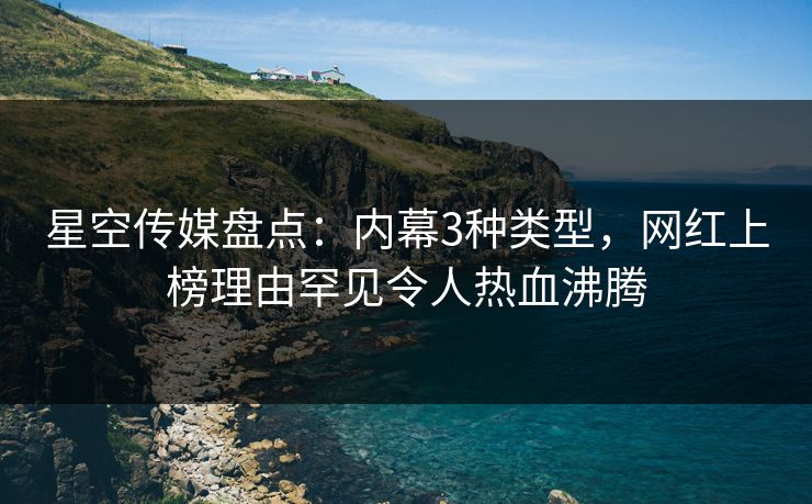 星空传媒盘点：内幕3种类型，网红上榜理由罕见令人热血沸腾