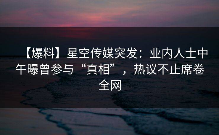 【爆料】星空传媒突发:业内人士中午曝曾参与“真相”,热议不止席卷全网 【爆料】星空传媒突发:业内人士中午曝曾参与“真相”,热议不止席卷全网