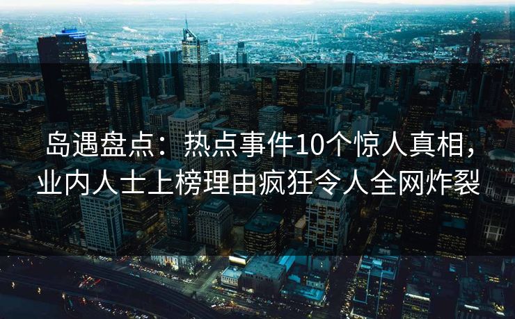 岛遇盘点:热点事件10个惊人真相,业内人士上榜理由疯狂令人全网炸裂 岛遇盘点:热点事件10个惊人真相,业内人士上榜理由疯狂令人全网炸裂