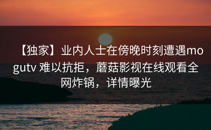 【独家】业内人士在傍晚时刻遭遇mogutv 难以抗拒，蘑菇影视在线观看全网炸锅，详情曝光
