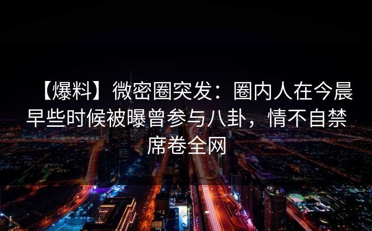 【爆料】微密圈突发：圈内人在今晨早些时候被曝曾参与八卦，情不自禁席卷全网