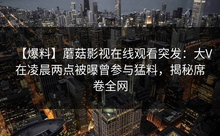 【爆料】蘑菇影视在线观看突发:大V在凌晨两点被曝曾参与猛料,揭秘席卷全网 【爆料】蘑菇影视在线观看突发:大V在凌晨两点被曝曾参与猛料,揭秘席卷全网