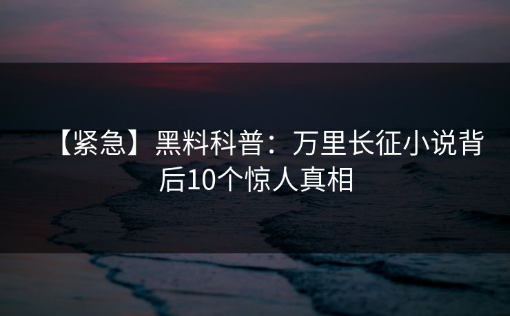 【紧急】黑料科普:万里长征小说背后10个惊人真相 【紧急】黑料科普:万里长征小说背后10个惊人真相