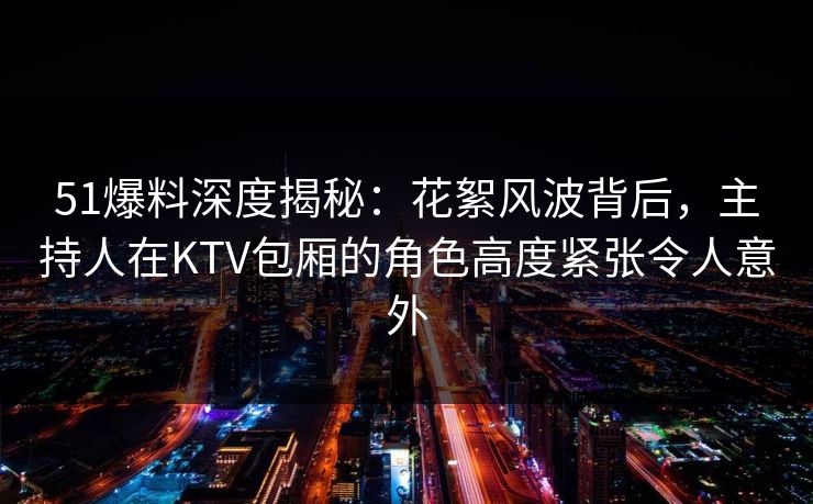 51爆料深度揭秘：花絮风波背后，主持人在KTV包厢的角色高度紧张令人意外