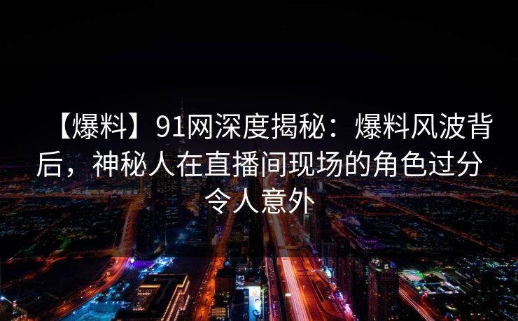 【爆料】91网深度揭秘：爆料风波背后，神秘人在直播间现场的角色过分令人意外