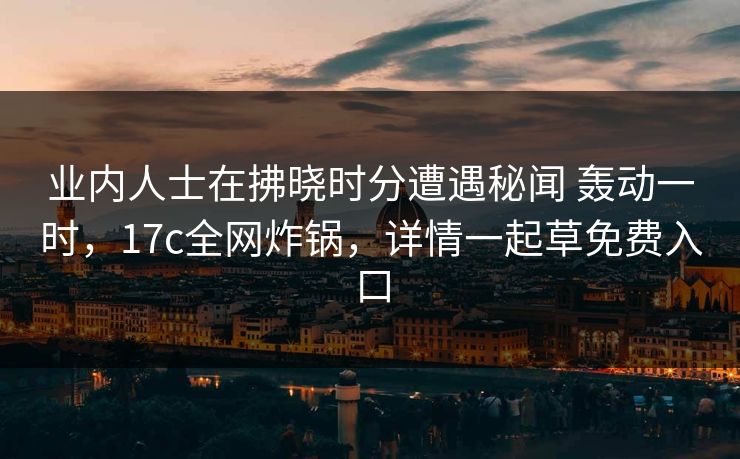 业内人士在拂晓时分遭遇秘闻 轰动一时，17c全网炸锅，详情一起草免费入口