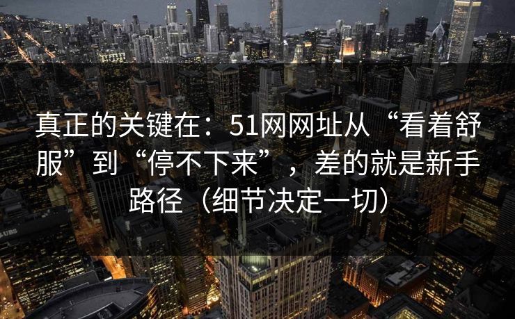 真正的关键在：51网网址从“看着舒服”到“停不下来”，差的就是新手路径（细节决定一切）