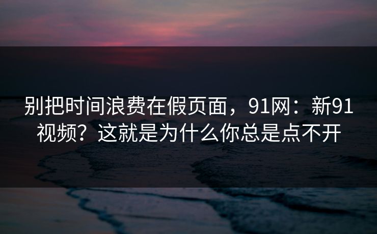 别把时间浪费在假页面,91网:新91视频?这就是为什么你总是点不开 别把时间浪费在假页面,91网:新91视频?这就是为什么你总是点不开