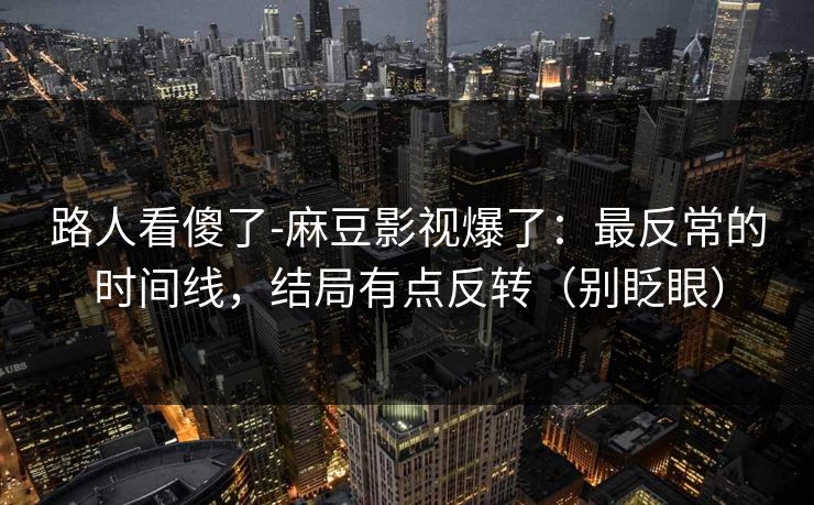 路人看傻了-麻豆影视爆了：最反常的时间线，结局有点反转（别眨眼）