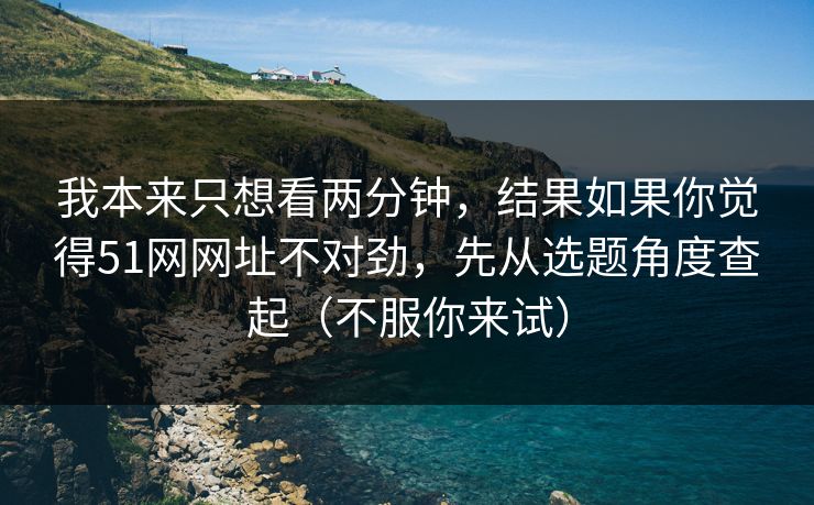我本来只想看两分钟，结果如果你觉得51网网址不对劲，先从选题角度查起（不服你来试）