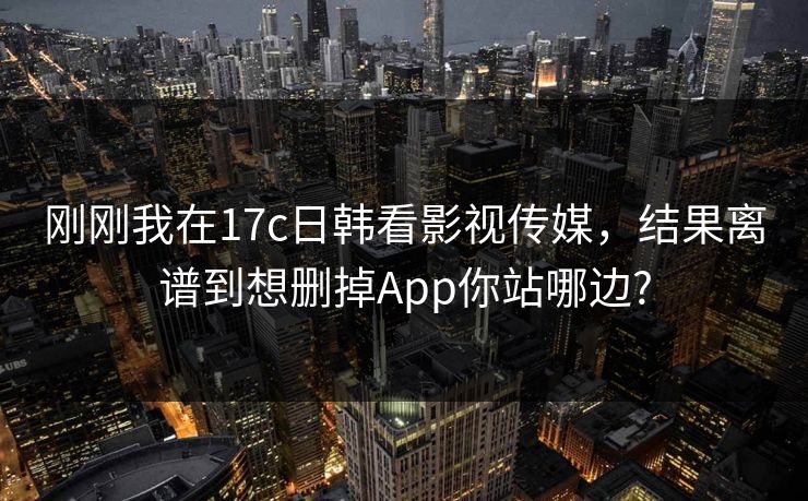 刚刚我在17c日韩看影视传媒，结果离谱到想删掉App你站哪边?